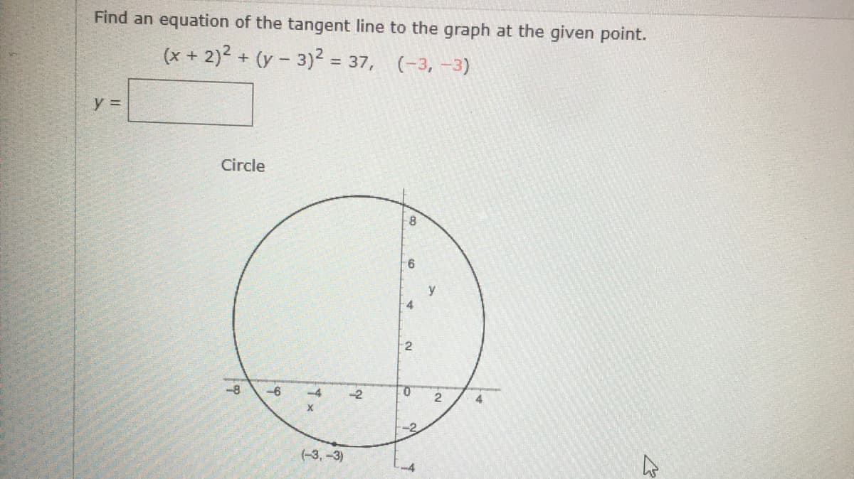 Find an equation of the tangent line to the graph at the given point.
(x + 2)2 + (y - 3)2 = 37, (-3, -3)
y =
Circle
9-
4.
-8
-6
-4
-2
4
-2
(-3,-3)
