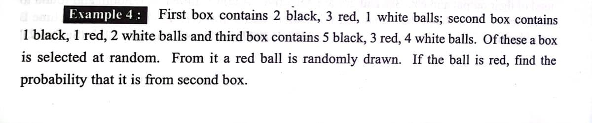 Example 4:
First box contains 2 black, 3 red, 1 white balls; second box contains
1 black, 1 red, 2 white balls and third box contains 5 black, 3 red, 4 white balls. Of these a box
is selected at random. From it a red ball is randomly drawn. If the ball is red, find the
probability that it is from second box.
