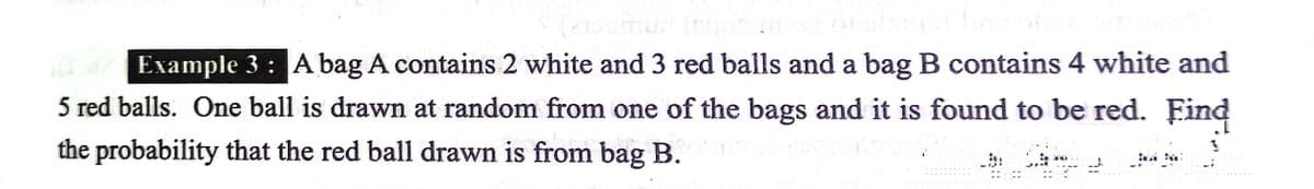 Example 3 : A bag A contains 2 white and 3 red balls and a bag B contains 4 white and
5 red balls. One ball is drawn at random from one of the bags and it is found to be red. Eind
the probability that the red ball drawn is from bag B.
