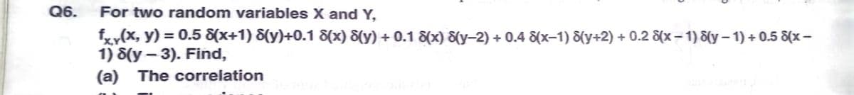 Q6.
For two random variables X and Y,
fxy(x, y) = 0.5 8(x+1) &(y)+0.1 8(x) 8{y) + 0.1 8(x) 8(y-2) + 0.4 &(x-1) S(y+2) + 0.2 &x– 1) d(y – 1) + 0.5 8(x –
1) 8(y – 3). Find,
(a) The correlation
