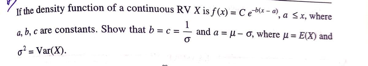 T6 the density function of a continuous RV X is f (x) = C e-b(x – a),
a <x, where
1
ab c are constants. Show that b = c = – and a = u – 0, where u = E(X) and
%3D
o? = Var(X).
