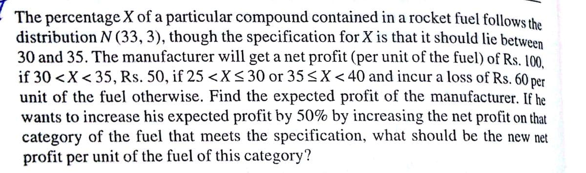 The percentage X of a particular compound contained in a rocket fuel follows the
distribution N (33, 3), though the specification for X is that it should lie between
30 and 35. The manufacturer will get a net profit (per unit of the fuel) of Rs. 100.
if 30 <X< 35, Rs. 50, if 25<X<30 or 35<X<40 and incur a loss of Rs. 60 per
unit of the fuel otherwise. Find the expected profit of the manufacturer. If he
wants to increase his expected profit by 50% by increasing the net profit on that
category of the fuel that meets the specification, what should be the new net
profit per unit of the fuel of this category?
