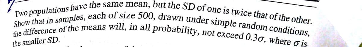 the difference of the means will, in all probability, not exceed 0.30, where o iş
Two populations have the same mean, but the SD of one is twice that of the other.
the smaller SD.
