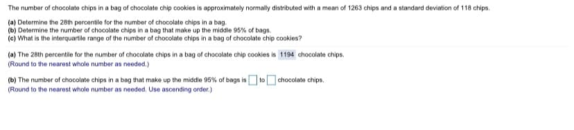 The number of chocolate chips in a bag of chocolate chip cookies is approximately normally distributed with a mean of 1263 chips and a standard deviation of 118 chips.
(a) Determine the 28th percentile for the number of chocolate chips in a bag.
(b) Determine the number of chocolate chips in a bag that make up the middle 95% of bags.
(c) What is the interquartile range of the number of chocolate chips in a bag of chocolate chip cookies?
(a) The 28th percentile for the number of chocolate chips in a bag of chocolate chip cookies is 1194 chocolate chips.
(Round to the nearest whole number as needed.)
(b) The number of chocolate chips in a bag that make up the middle 95% of bags isOtoO chocolate chips.
(Round to the nearest whole number as needed. Use ascending order.)
