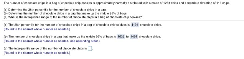 The number of chocolate chips in a bag of chocolate chip cookies is approximately normally distributed with a mean of 1263 chips and a standard deviation of 118 chips.
(a) Determine the 28th percentile for the number of chocolate chips in a bag.
(b) Determine the number of chocolate chips in a bag that make up the middle 95% of bags.
(c) What is the interquartile range of the number of chocolate chips in a bag of chocolate chip cookies?
(a) The 28th percentile for the number of chocolate chips in a bag of chocolate chip cookies is 1194 chocolate chips.
(Round to the nearest whole number as needed.)
(b) The number of chocolate chips in a bag that make up the middle 95% of bags is 1032 to 1494 chocolate chips.
(Round to the nearest whole number as needed. Use ascending order.)
(c) The interquartile range of the number of chocolate chips is.
(Round to the nearest whole number as needed.)

