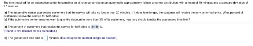 The time required for an automotive center to complete an oil change service on an automobile approximately follows a normal distribution, with a mean of 19 minutes and a standard deviation of
2.5 minutes.
(a) The automotive center guarantees customers that the service will take no longer than 20 minutes. If it does take longer, the customer will receive the service for half-price. What percent of
customers receive the service for half-price?
(b) If the automotive center does not want to give the discount to more than 3% of its customers, how long should it make the guaranteed time limit?
(a) The percent of customers that receive the service for half-price is 34.46 %.
(Round to two decimal places as needed.)
(b) The guaranteed time limit is minutes. (Round up to the nearest integer as needed.)
