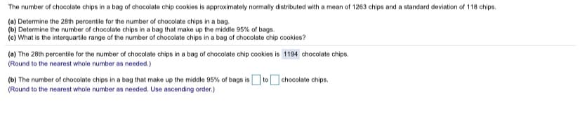 The number of chocolate chips in a bag of chocolate chip cookies is approximately normally distributed with a mean of 1263 chips and a standard deviation of 118 chips.
(a) Determine the 28th percentile for the number of chocolate chips in a bag.
(b) Determine the number of chocolate chips in a bag that make up the middle 95% of bags.
(c) What is the interquartile range of the number of chocolate chips in a bag of chocolate chip cookies?
(a) The 28th percentile for the number of chocolate chips in a bag of chocolate chip cookies is 1194 chocolate chips.
(Round to the nearest whole number as needed.)
(b) The number of chocolate chips in a bag that make up the middle 95% of bags is to chocolate chips.
(Round to the nearest whole number as needed. Use ascending order.)
