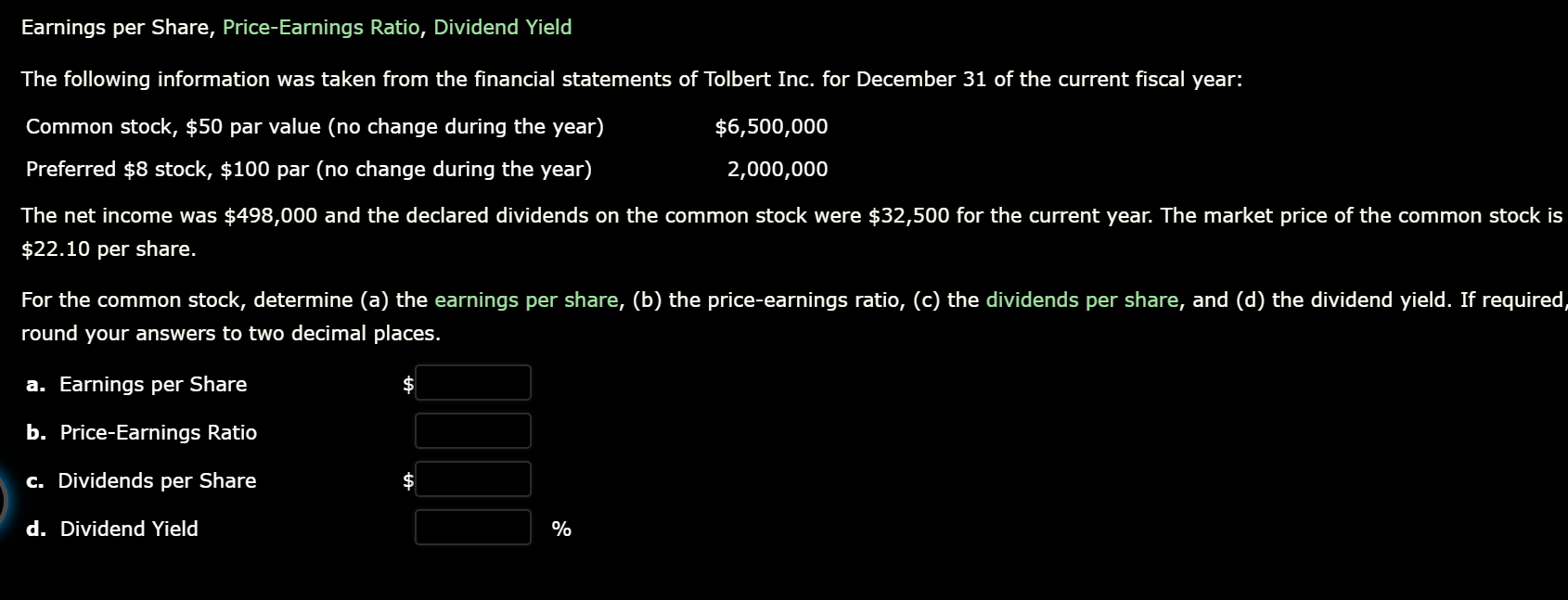 Earnings per Share, Price-Earnings Ratio, Dividend Yield
The following information was taken from the financial statements of Tolbert Inc. for December 31 of the current fiscal year:
Common stock, $50 par value (no change during the year)
Preferred $8 stock, $100 par (no change during the year)
$6,500,000
2,000,000
The net income was $498,000 and the declared dividends on the common stock were $32,500 for the current year. The market price of the common stock is
$22.10 per share.
For the common stock, determine (a) the earnings per share, (b) the price-earnings ratio, (c) the dividends per share, and (d) the dividend yield. If required,
round your answers to two decimal places.
a. Earnings per Share
b. Price-Earnings Ratio
c. Dividends per Share
d. Dividend Yield
