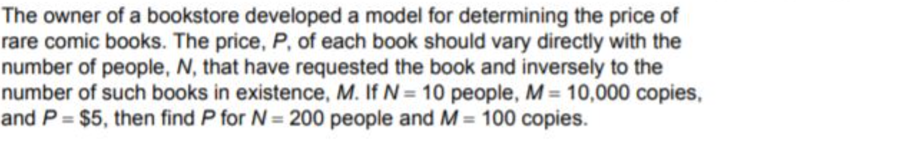 The owner of a bookstore developed a model for determining the price of
rare comic books. The price, P, of each book should vary directly with the
number of people, N, that have requested the book and inversely to the
number of such books in existence, M. If N = 10 people, M = 10,000 copies,
and P = $5, then find P for N = 200 people and M = 100 copies.
