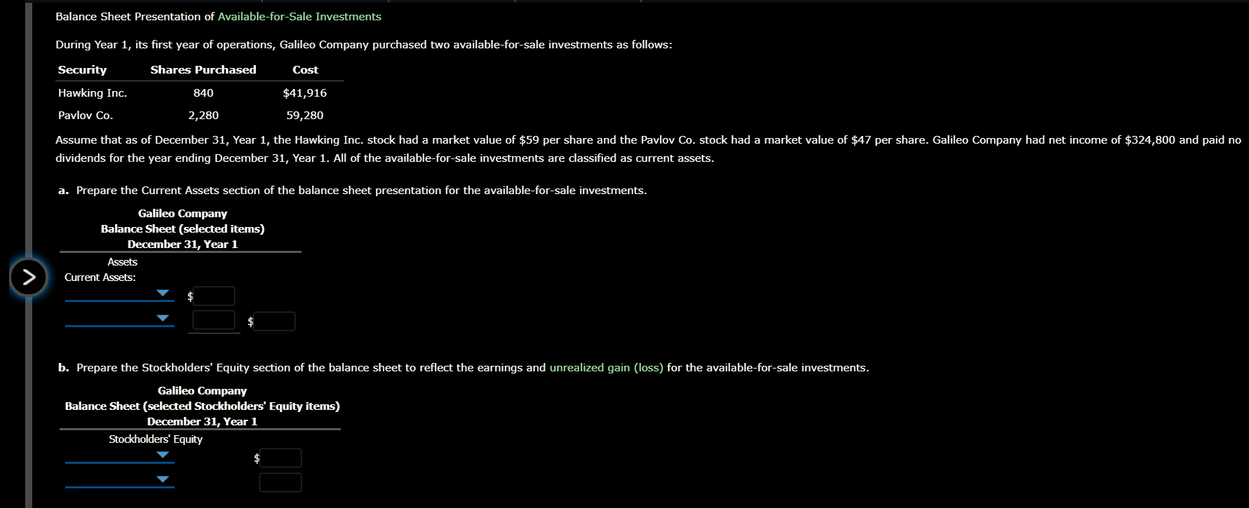 Balance Sheet Presentation of Available-for-Sale Investments
During Year 1, its first year of operations, Galileo Company purchased two available-for-sale investments as follows:
Security
Shares Purchased
Cost
Hawking Inc.
840
$41,916
Pavlov Co.
2,280
59,280
Assume that as of December 31, Year 1, the Hawking Inc. stock had a market value of $59 per share and the Pavlov Co. stock had a market value of $47 per share. Galileo Company had net income of $324,800 and paid no
dividends for the year ending December 31, Year 1. All of the available-for-sale investments are classified as current assets.
a. Prepare the Current Assets section of the balance sheet presentation for the available-for-sale investments.
Galileo Company
Balance Sheet (selected items)
December 31, Year 1
Assets
Current Assets:
b. Prepare the Stockholders' Equity section of the balance sheet to reflect the earnings and unrealized gain (loss) for the available-for-sale investments.
Galileo Company
Balance Sheet (selected Stockholders' Equity items)
December 31, Year 1
Stockholders' Equity
