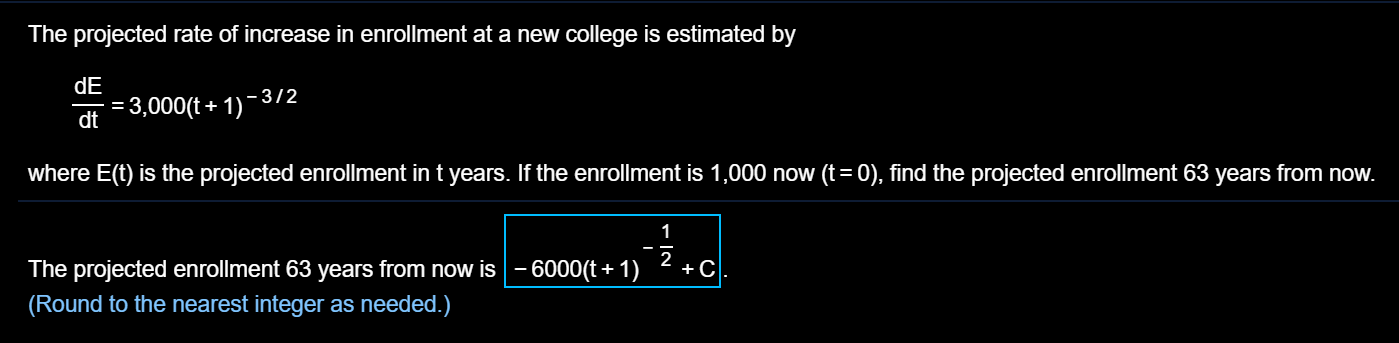 The projected rate of increase in enrollment at a new college is estimated by
dE
%3D
3,000(t+ 1)*
- 3/2
dt
where E(t) is the projected enrollment in t years. If the enrollment is 1,000 now (t= 0), find the projected enrollment 63 years from now.
The projected enrollment 63 years from now is - 6000(t+1)
(Round to the nearest integer as needed.)
