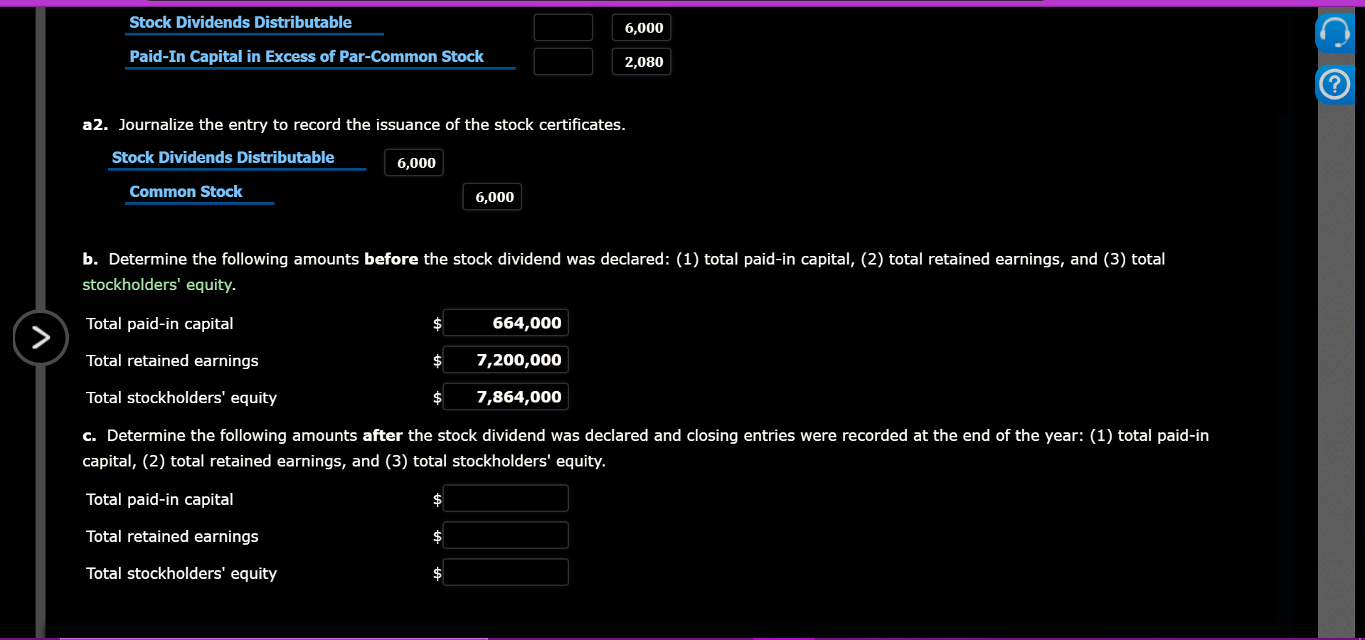Stock Dividends Distributable
6,000
Paid-In Capital in Excess of Par-Common Stock
2,080
a2. Journalize the entry to record the isuance of the stock certificates.
Stock Dividends Distributable
6,000
Common Stock
6,000
b. Determine the following amounts before the stock dividend was declared: (1) total paid-in capital, (2) total retained earnings, and (3) total
stockholders' equity.
Total paid-in capital
664,000
Total retained earnings
$
7,200,000
Total stockholders' equity
7,864,000
c. Determine the following amounts after the stock dividend was declared and closing entries were recorded at the end of the year: (1) total paid-in
capital, (2) total retained earnings, and (3) total stockholders' equity.
Total paid-in capital
Total retained earnings
Total stockholders' equity
