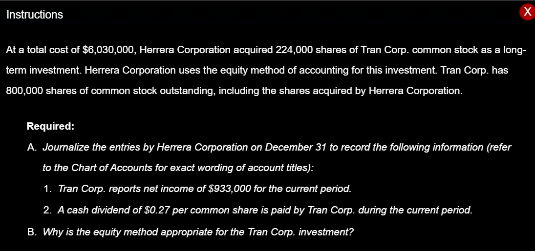 Instructions
х
At a total cost of $6,030,000, Herrera Corporation acquired 224,000 shares of Tran Corp. common stock as a long-
term investment. Herrera Corporation uses the equity method of accounting for this investment. Tran Corp. has
800,000 shares of common stock outstanding, including the shares acquired by Herrera Corporation.
Required:
A. Journalize the entries by Herrera Corporation on December 31 to record the following information (refer
to the Chart of Accounts for exact wording of account titles):
1. Tran Corp. reports net income of $933,000 for the current period.
2. A cash dividend of $0.27 per common share is paid by Tran Corp. during the current period.
B. Why is the equity method appropriate for the Tran Corp. investment?
