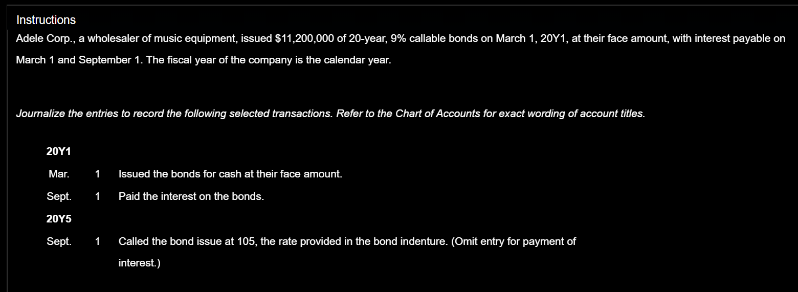 Instructions
Adele Corp., a wholesaler of music equipment, issued $11,200,000 of 20-year, 9% callable bonds on March 1, 20Y1, at their face amount, with interest payable on
March 1 and September 1. The fiscal year of the company is the calendar year.
Journalize the entries to record the following selected transactions. Refer to the Chart of Accounts for exact wording of account titles.
20Υ1
Mar.
Issued the bonds for cash at their face amount.
Sept.
1
Paid the interest on the bonds.
20Y5
Sept.
Called the bond issue at 105, the rate provided in the bond indenture. (Omit entry for payment of
interest.)

