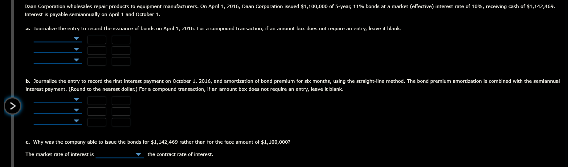 Daan Corporation wholesales repair products to equipment manufacturers. On April 1, 2016, Daan Corporation issued $1,100,000 of 5-year, 11% bonds at a market (effective) interest rate of 10%, receiving cash of $1,142,469.
Interest is payable semiannually on April 1 and October 1.
a. Journalize the entry to record the issuance of bonds on April 1, 2016. For a compound transaction, if an amount box does not require an entry, leave it blank.
b. Journalize the entry to record the first interest payment on October 1, 2016, and amortization of bond premium for six months, using the straight-line method. The bond premium amortization is combined with the semiannual
interest payment. (Round to the nearest dollar.) For a compound transaction, if an amount box does not require an entry, leave it blank.
C. Why was the company able to issue the bonds for $1,142,469 rather than for the face amount of $1,100,000?
The market rate of interest is
the contract rate of interest.

