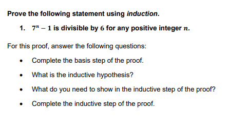Prove the following statement using induction.
1. 7" -1 is divisible by 6 for any positive integer n.
For this proof, answer the following questions:
• Complete the basis step of the proof.
What is the inductive hypothesis?
What do you need to show in the inductive step of the proof?
Complete the inductive step of the proof.