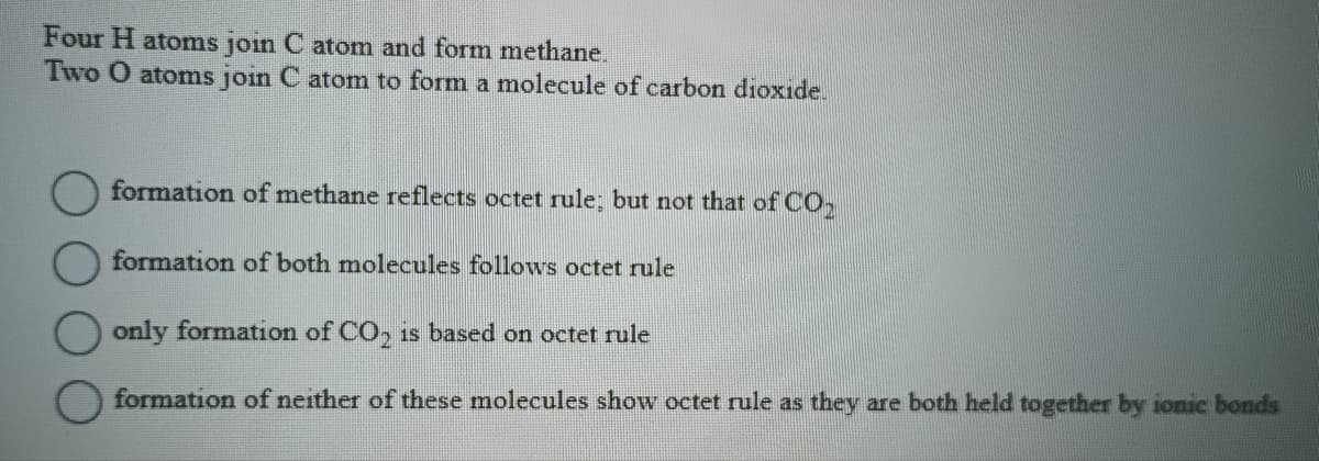 Four H atoms join C atom and form methane.
Two O atoms join C atom to form a molecule of carbon dioxide.
formation of methane reflects octet rule; but not that of CO₂
formation of both molecules follows octet rule
only formation of CO₂ is based on octet rule
formation of neither of these molecules show octet rule as they are both held together by ionic bonds