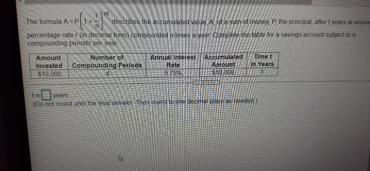 The formula A=P 1+=
describes the accumulated välue A of alsum of money, P. the principal, after t years at annua
percentage rate r (in decimal form) compounded n times a yean Complete the table for a savings account subject to n
compounding periods per year.
Accumulated
Amount
$18 000
Time t
in Years
Number of
Annual Interest
Rate
575%
Amount
Invested
$10,000
Compounding Periods
years
(Do not round until the final answer Then round to one decimal place as needed )
