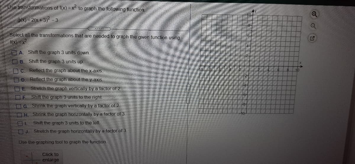 Use transformations of f(x) = x to graph the following function
g(x) = 2(x +3)² - 3
Select all the transformations that are needed to graph the given function using
f(X) = x2
A. Shift the graph 3 units down.
B. Shift the graph 3 units up.
C. Reflect the graph about the x-axis.
10
7D. Reflect the graph about the y-axis.
D E. Stretch the graph vertically by a factor of 2.
OE Shift the graph 3 units to the right.
G. Shrink the graph vertically by a factor of 2
OH. Shrink the graph horizontally by a factor of 3
10
1.
Shift the graph 3 units to the left
OJ. Stretch the graph horizontally by a factor of 3
Use the graphing tool to graph the function.
Click to
enlarge
