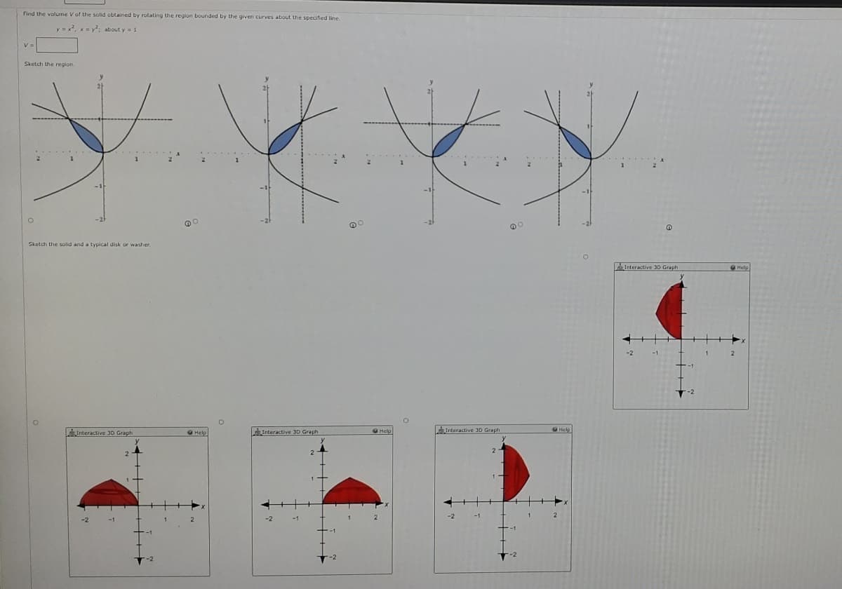 Find the volume V of the solid obtained by rotating the region bounded by the given curves about the specified line.
y = x, xy: about y = 1
Sketch the region.
Sketch the solid and a typical disk or washer.
Interactive 3D Graph
9Help
Interactive JD Graph
Interactive 3D Graph
Help
AInteractive 3D Graph
Help
