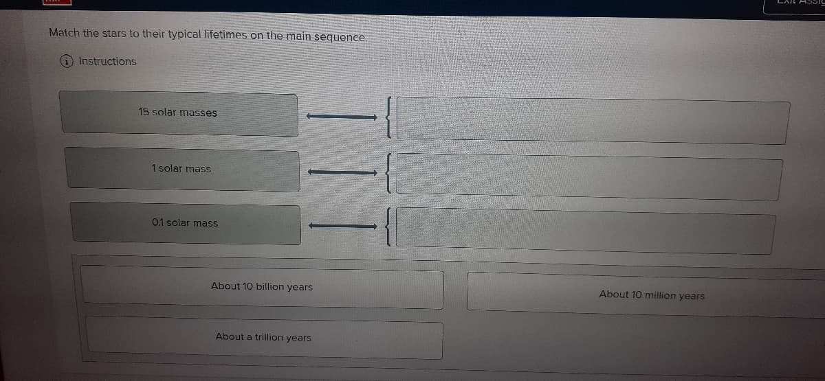 Match the stars to their typical lifetimes on the main sequence.
Instructions
15 solar masses
1 solar mass
0.1 solar mass
About 10 billion years
About 10 million years
About a trillion years
