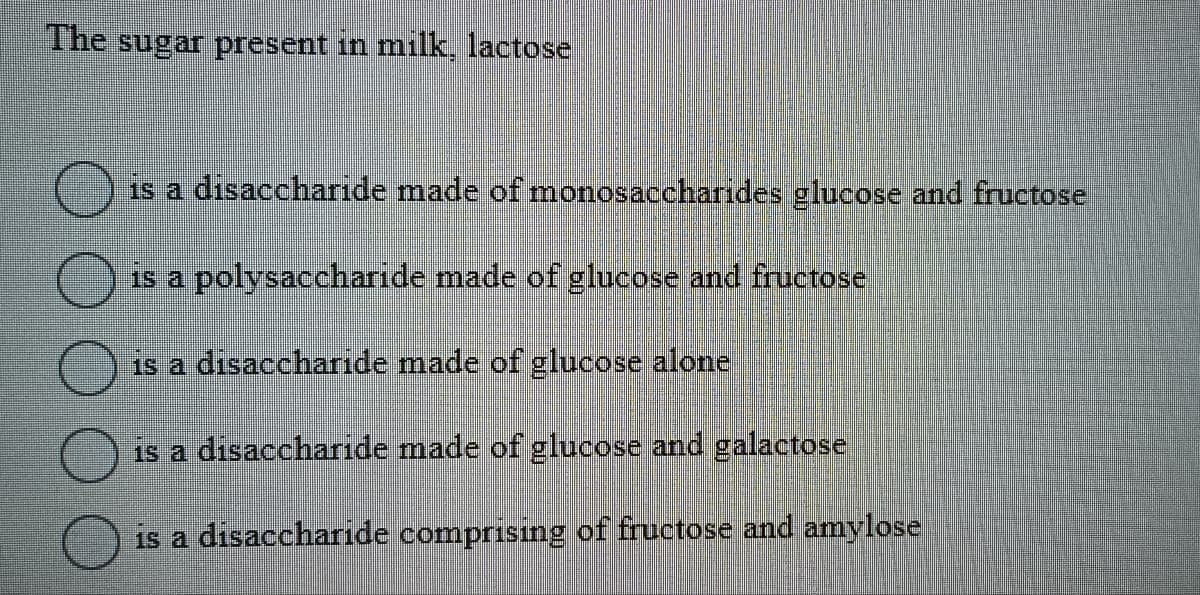 The sugar present in milk, lactose
0000
O
is a disaccharide made of monosaccharides glucose and fructose
is a polysaccharide made of glucose and fructose
is a disaccharide made of glucose alone
is a disaccharide made of glucose and galactose
is a disaccharide comprising of fructose and amylose
