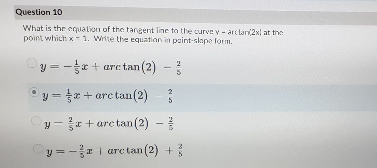 Question 10
What is the equation of the tangent line to the curve y = arctan(2x) at the
point which x = 1. Write the equation in point-slope form.
%3D
%3D
y =
x + arc tan (2)
%3D
-
y = x + arctan
(2)
%3D
y = x + arctan(2)
%3D
|
Oy = -
x + arctan(2) +
%3D
|
25
2/5
25
