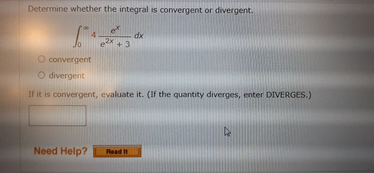 Determine whether the integral is convergent or divergent.
dx
+ 3
O convergent
O divergent
If it is convergent, evaluate it. (If the quantity diverges, enter DIVERGES.)
Need Help?
Read It
