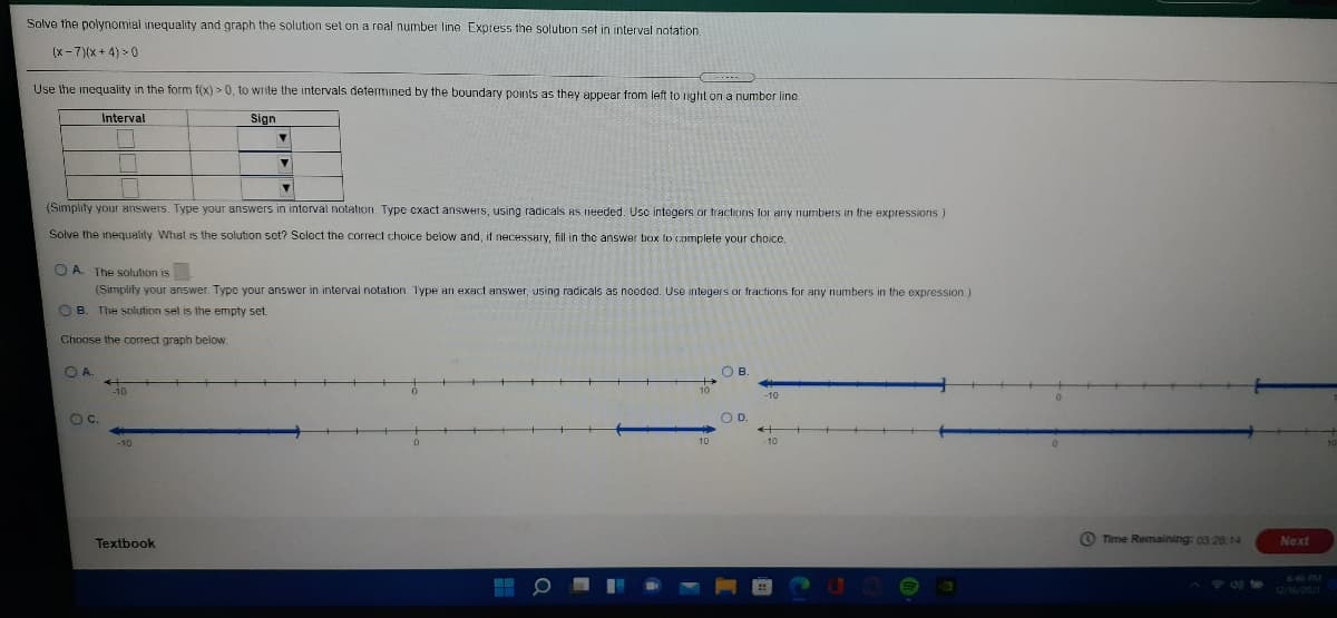 Solve the polynomial inequality and graph the solution set on a real number line Express the solution set in interval notation.
(x - 7)(x + 4) >0
Use the inequality in the form f(x) > 0, to write the intervals determined by the boundary points as they appear from left to nIght on a number line.
Interval
Sign
(Simplify your answers. Type your answers in interval notation. Type cxact answers, using radicals AS needed. Usc integers or tractions for any numbers in the expressions.)
Solve the inequality What is the solution set? Select the correct choice below and, if necessary, fill in the answer biox to complete your choice.
O A. The solution is
(Simplify your answer. Type your answer in interval notation. Type an exact answer, using radicals as needed. Use integers or fractions for any numbers in the expression.)
OB.
The solution sel is the empty set.
Choose the correct graph below.
O A
O B
Oc.
OD.
10
Textbook
Time Remaining: 03:26 14
Next
646 PM
12/16/2021
