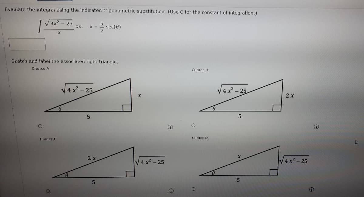 Evaluate the integral using the indicated trigonometric substitution. (Use C for the constant of integration.)
4x2 - 25
dx,
-극 sec(8)
X =
X
Sketch and label the associated right triangle.
CHOICE A
CHOICE B
V4x - 25
V4x - :
- 25
2х
CHOICE D
CHOICE C
2 x
V4 x2 - 25
V4 x - 25
O
