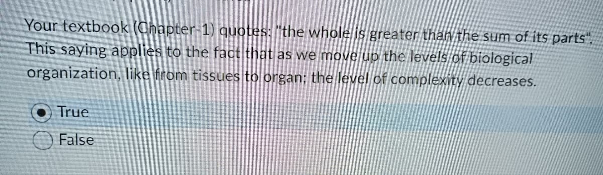 Your textbook (Chapter-1) quotes: "the whole is greater than the sum of its parts".
This saying applies to the fact that as we move up the levels of biological
organization, like from tissues to organ; the level of complexity decreases.
True
False