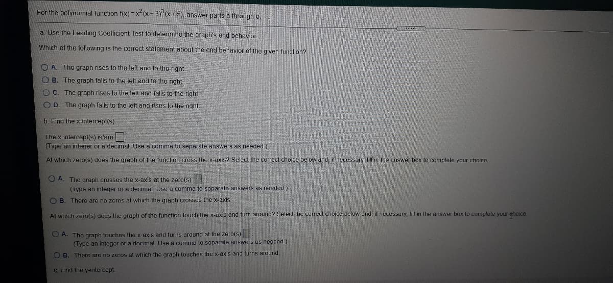 For the polynomial function f(x) =x-(x-3)°(x +5) answer parts a through e
a. Use the Leading Coefficient Test to determine the graph's end behavior.
Which of the following is the correct statement about the end behavior of the given function?
O A. The graph rises to the left and to the right.
O B. The graph falls to the left and to tho right
O C. The graph rises to the left and falls to the right
O D. The graph falls to the left and risos to the right
6. Find the x-intercept(s).
The x-intercept(s) islare
(Type an integer or a decimal. Use a comma to separate answers as needed.)
At which zero(s) does the graph of the function cross the x-axis? Select the correct choice below and, if necessary hill in the answer box to complete your choice.
O A. The graph crosses the x-axis at the zero(s)
(Type an integer or a decimal. Use a comma to separate answers as needed)
O B. There are no zeros at which the graph crosses the x-axis
At which zero(s) does the graph of the function touch the x-axis and turn around? Select the coirecl chioice below and, if necessary, fill in the answer box to complete your choice.
O A. The graph touches the x-axis and furns around at the zero(s)
(Type an integer or a decirmal. Use a comma to separate answers us needed)
O B. Theree are no zeros at which the graph touches the x-axis and turns around.
c. Find the y-intercept
