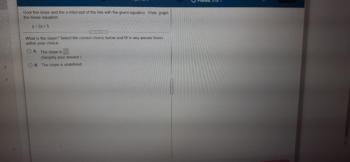 Give the slope and the y-intercept of the line with the given oquation.Then, graph
the linear equation.
y = 2x + 5
What is the slope? Select the correct choice below and fill in any answer boxes
within your choice.
O A. The slope is
(Simplify your answer.)
O B. The slope is undefined.
