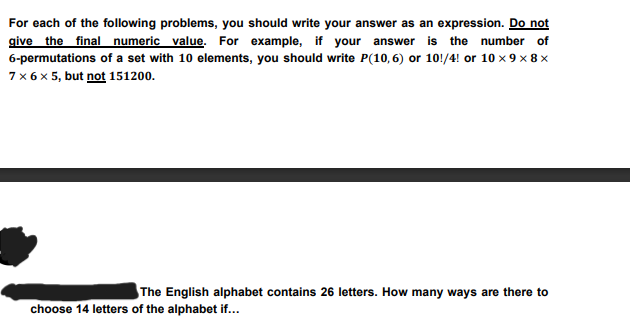 For each of the following problems, you should write your answer as an expression. Do not
give the final numeric value. For example, if your answer is the number of
6-permutations of a set with 10 elements, you should write P(10,6) or 10!/4! or 10 x 9×8×
7 × 6 × 5, but not 151200.
The English alphabet contains 26 letters. How many ways are there to
choose 14 letters of the alphabet if...