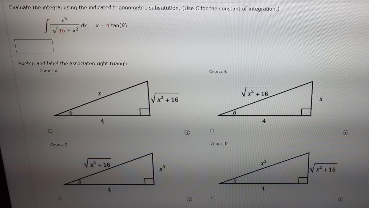 Evaluate the integral using the indicated trigonometric substitution. (Use C for the constant of integration.)
x3
dx,
16 + x2
x = 4 tan(0)
Sketch and label the associated right triangle.
CHOICE A
СHOICE B
V x + 16
x² +16
4.
4
CHOICE C
CHOICE D
Vx + 16
V x + 16
4

