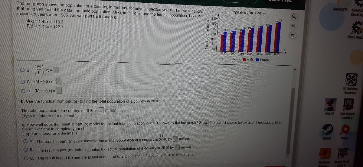 The bar graph shows the population of a country, in millions, for soven selected years The two functions
that are given model the data, the male population, M(X), in millions, and the temale population, F(x), in
millions, x years after 1985. Answer parts a through c
GACODE Caysa
Population of the Country
180
M(x) = 1.48x+ 118.3
F(x) = 144x + 122 7
160
140-
120
100
153 163
dieat inylo
604
19851990 p08 200h 2005 2070 2015
Years
Male Female
OB.
(MY
(x) =
OC (M+F)(x) =
OD. (M-F)(x)=
b. Use the function from part (a) to find the total population of a country in 2010
EPIC
The total population of a country in 2010 is million,
(Iype an integer or a decimal.)
Aaic
c. How well does the result in part (b) model the actual total population in 2010 shown by the bar graph? Select the correct choico below and, if necessary, fill in
the answer box to complete your choice
(Type an integer or a decimal.)
million.
O A. The result in part (b) overestimates the actual population of a country in 2010 by
OB. The resul in part (b) underestimates the actual population of a country in 2010 by million.
O C. The result in part (b) and the actual number of total population of a country in 2010 is the same
