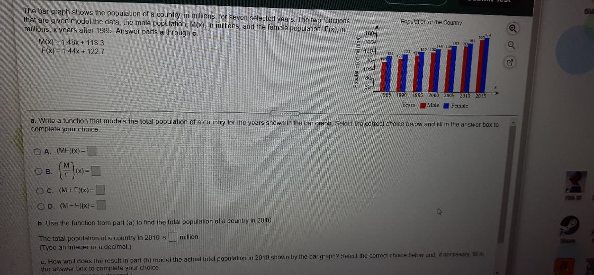 The bar graph shows the population of a country, in millions, for seven selected years. The two functions
that are given model the data, the male population, M(x), in millions, and the female population, F(K) in
millions, x years after 1985. Answer parts a through c
Population of the Country
M(X) = 1.48x + 118.3
F(X) = 1.44x + 122.7
153 19
(40 14
1995 2000 2005 2010 2015
Years
Male
Female
a. Write a function that models the total population of a country for tho years shown in the bar graph Seleci he correct ahoice below and fill in the answer box to
complete your choice.
OA. (MF)(x)=
M
OB.
E(x) =
O C. (M+ F)(x)%3D
FIRA 2
O D. (M-F)(x) =
b. Use the function from part (a) to find the total population of a country in 2010
The total population of a country in 2010 is
(Type an integer or a decimal.)
million.
औना
c. How well does the result in part (b) model the actual total population in 2010 shown by the bar graph? Select the correct choice below and, if necessary, fill in
the answer box to complete your choice.
