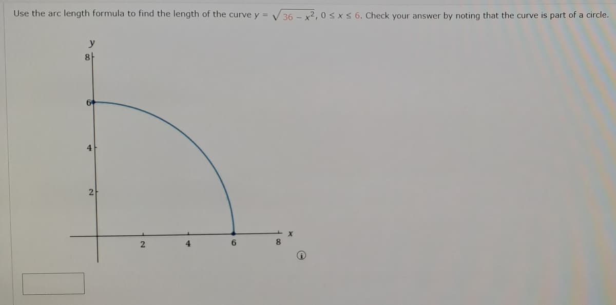 Use the arc length formula to find the length of the curve y =
36 - x2, 0 < x< 6. Check your answer by noting that the curve is part of a circle.
y
4
2
2
4
6.

