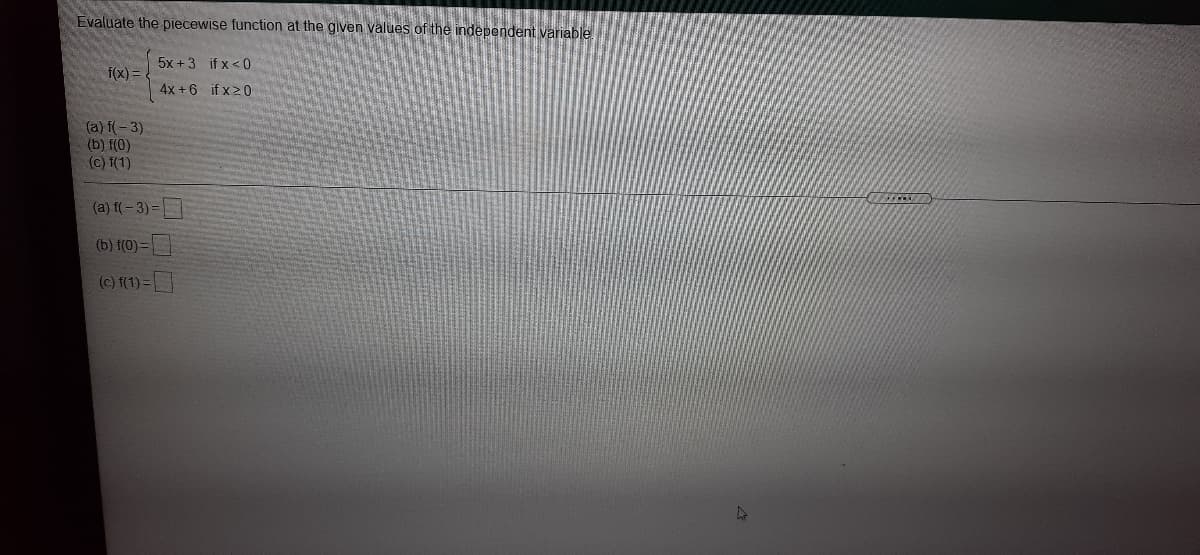 Evaluate the piecewise function at the given values of the independent variable
5x +3 if x<0
f(x) =
4x +6 if x20
(a) f(- 3)
(b) f(0)
(c) f(1)
(a) f(-3)=
(b) f(0)=|
(c) f(1) =
