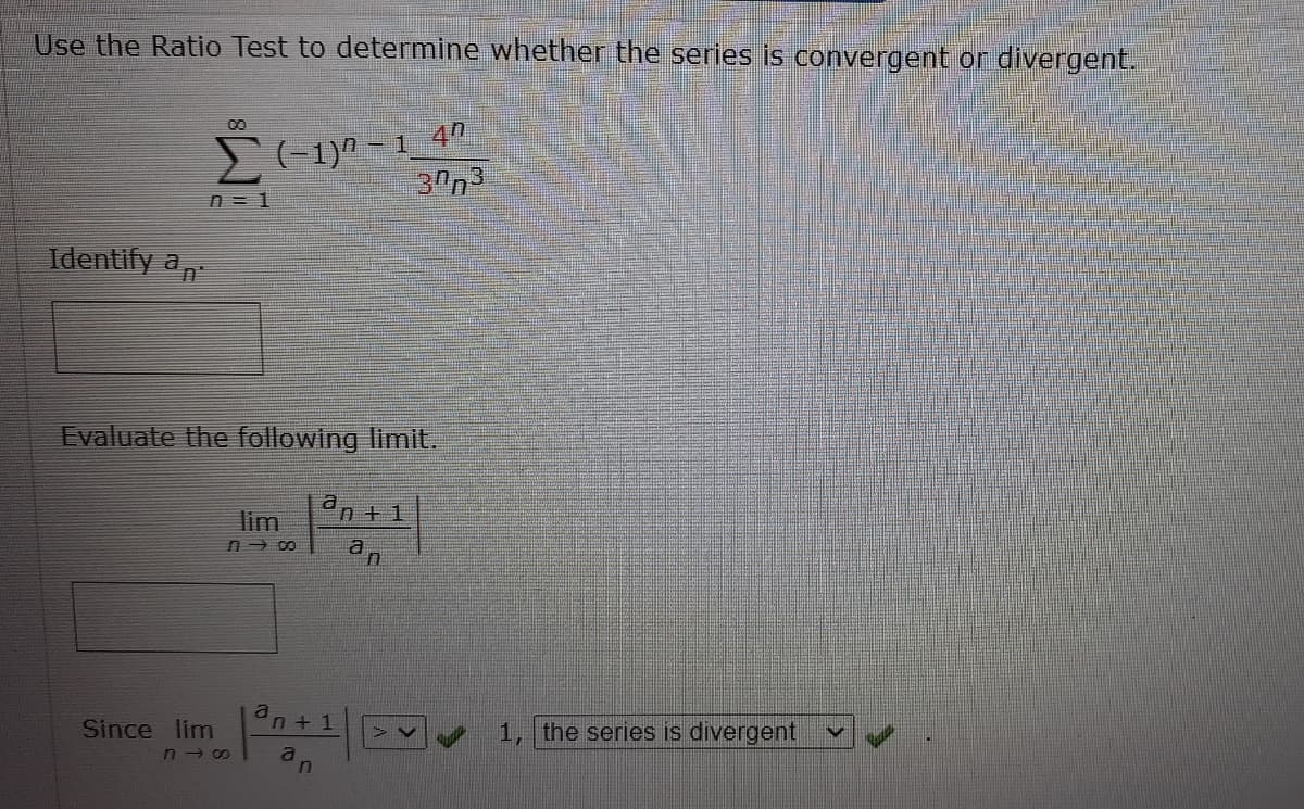 Use the Ratio Test to determine whether the series is convergent or divergent.
1 40
2(-1)0 - 1
30n3
n = 1
Identify a
Evaluate the following limit.
a
n + 1
lim
a
Since lim
1, the series is divergent
a
