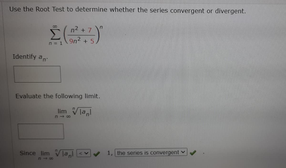 Use the Root Test to determine whether the series convergent or divergent.
n2 + 7 \"
9n2 + 5
00
n = 1
Identify an
Evaluate the following limit.
lim
n - 00
lanl
Since lim Vla,l
1, the series is convergent v
