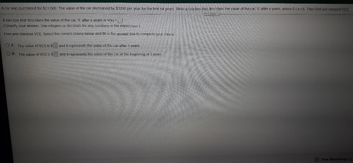 A car was purchased for $21,500. The value of the car decreased by $3200 per yoar for the first six years Writea funclion that describes the value of the car, V after x years, where 0sxs6. Then find and interpret V(3).
A function that describes the value of the car, V, ater x years is V(x)=
(Simpiify your answer. Use integers or decimals for any numbers in the expression)
Find and interpret V(3). Select the correct choice below and fill in the answer box to complete your choice
O A. The value of V(3) is $ and it ropresents the value of the car atter 3 years
O B
The value of V(3) is $ and it represents the value ot the car at the beginning of 3 years
O Time Remaining: 03
