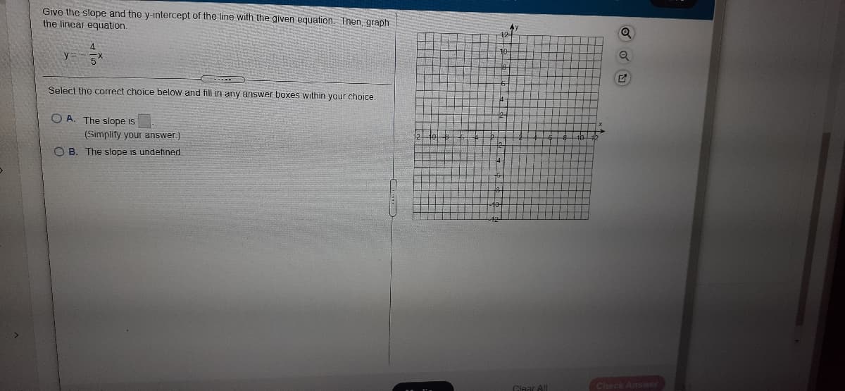 Give the slope and the y-intercept of the line with the given equation. Then, graph
the linear equation.
4.
Select the correct choice below and fill in any answer boxes within your choice.
O A. The slope is
(Simplify your answer.)
O B. The slope is undefined
Check Ans wer
