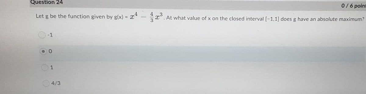 Question 24
0/6 point
Let g be the function given by g(x) = x*
,3
x°. At what value of x on the closed interval [-1,1] does g have an absolute maximum?
%3D
-1
1
4/3
4一3
