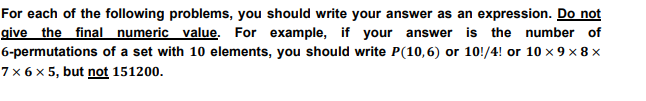 For each of the following problems, you should write your answer as an expression. Do not
give the final numeric value. For example, if your answer is the number of
6-permutations of a set with 10 elements, you should write P(10,6) or 10!/4! or 10 × 9 × 8 ×
7 × 6 × 5, but not 151200.