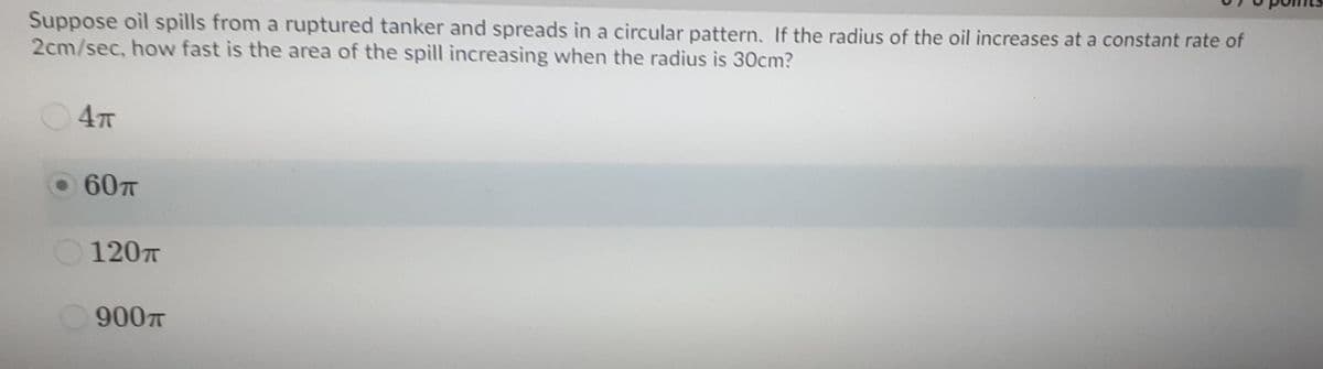 Suppose oil spills from a ruptured tanker and spreads in a circular pattern. If the radius of the oil increases at a constant rate of
2cm/sec, how fast is the area of the spill increasing when the radius is 30cm?
4T
60T
120
900T
