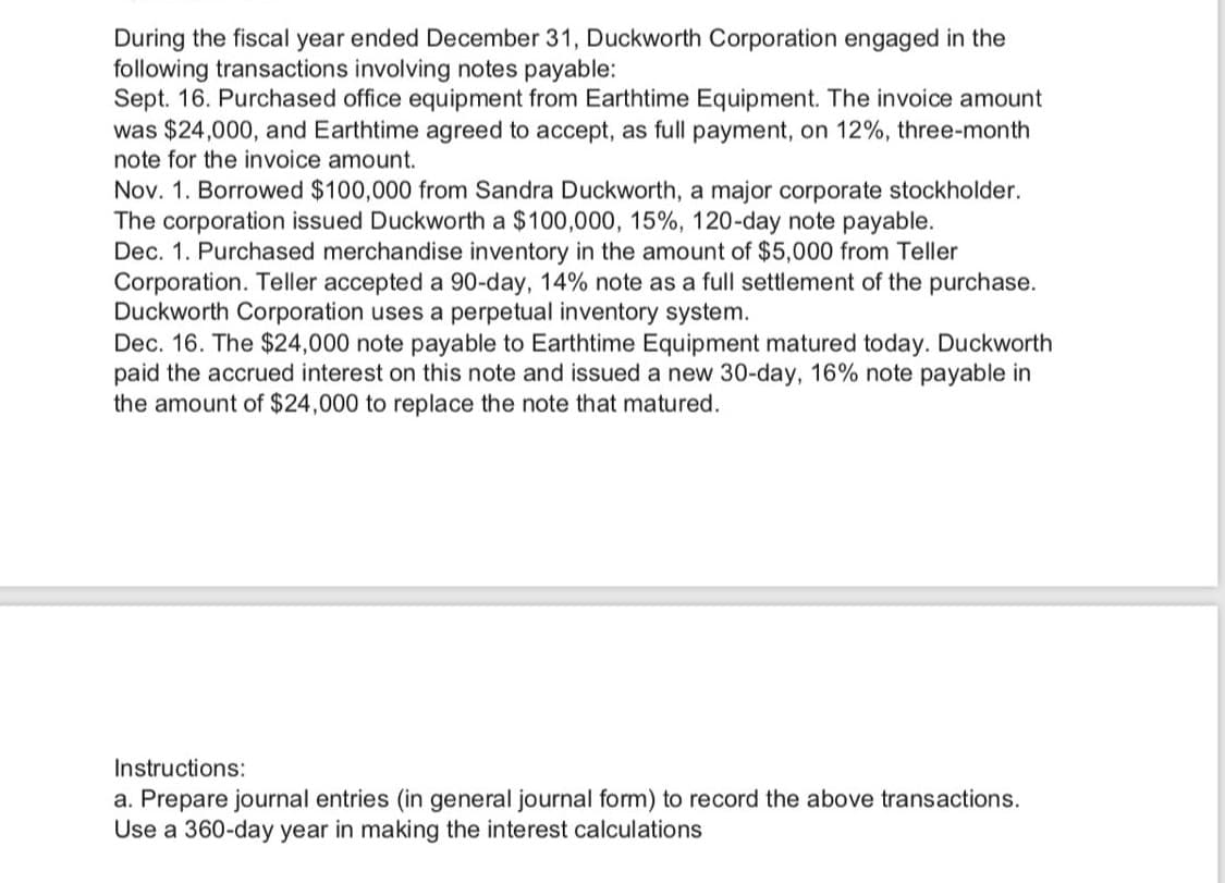 During the fiscal year ended December 31, Duckworth Corporation engaged in the
following transactions involving notes payable:
Sept. 16. Purchased office equipment from Earthtime Equipment. The invoice amount
was $24,000, and Earthtime agreed to accept, as full payment, on 12%, three-month
note for the invoice amount.
Nov. 1. Borrowed $100,000 from Sandra Duckworth, a major corporate stockholder.
The corporation issued Duckworth a $100,000, 15%, 120-day note payable.
Dec. 1. Purchased merchandise inventory in the amount of $5,000 from Teller
Corporation. Teller accepted a 90-day, 14% note as a full settlement of the purchase.
Duckworth Corporation uses a perpetual inventory system.
Dec. 16. The $24,000 note payable to Earthtime Equipment matured today. Duckworth
paid the accrued interest on this note and issued a new 30-day, 16% note payable in
the amount of $24,000 to replace the note that matured.
