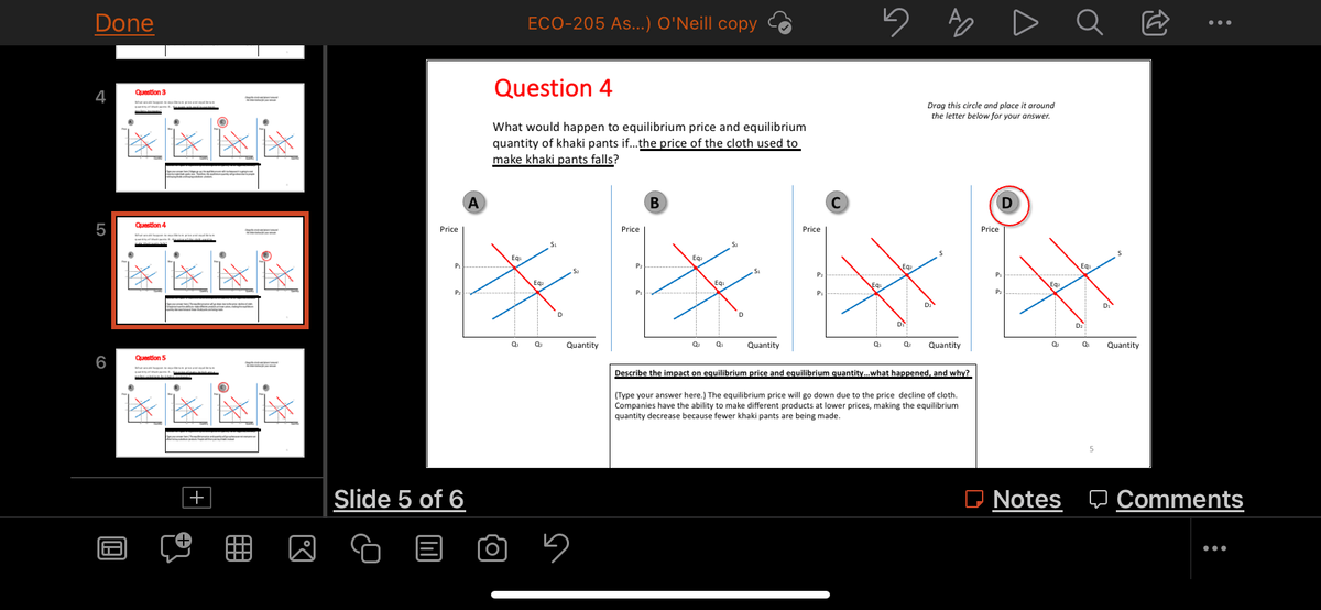 Done
4
LO
5
6
Question 3
****
Question 4
Question 5
199
+
©
**
D.J
ECO-205 As...) O'Neill copy
Question 4
What would happen to equilibrium price and equilibrium
quantity of khaki pants if...the price of the cloth used to
make khaki pants falls?
A
B
S
Price
Slide 5 of 6
Eq
0₁
Ea.
Q₂
D
Quantity
5
Price
Price
Eg
с
5
P₂
Eq
P₁
D₂
Q₂
Quantity
Q₁
0₂ Quantity
Describe the impact on equilibrium price and equilibrium quantity... what happened, and why?
(Type your answer here.) The equilibrium price will go down due to the price decline of cloth.
Companies have the ability to make different products at lower prices, making the equilibrium
quantity decrease because fewer khaki pants are being made.
A
Drag this circle and place
around
the letter below for your answer.
Price
t%₂
P₁
P₂
0₂
Notes
Ơ
:
Q₁
5
Quantity
Comments
:
