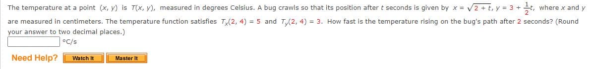 The temperature at a point (x, y) is T(x, y), measured in degrees Celsius. A bug crawls so that its position after t seconds is given by x = √√2 + t, y = 3 + t where x and y
are measured in centimeters. The temperature function satisfies Tx(2, 4) = 5 and Ty(2, 4) = 3. How fast is the temperature rising on the bug's path after 2 seconds? (Round
your answer to two decimal places.)
°C/s
Need Help?
Watch It
Master It