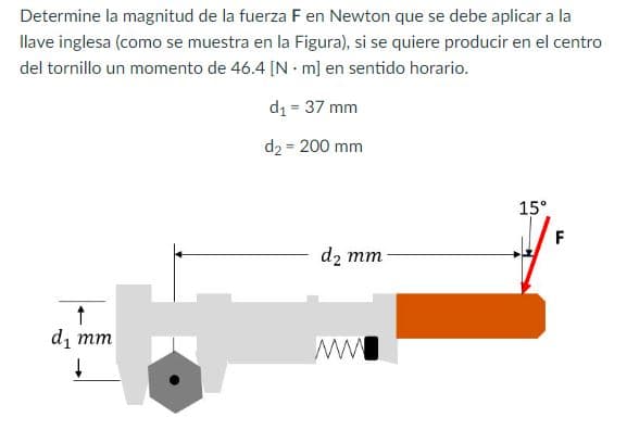 Determine la magnitud de la fuerza F en Newton que se debe aplicar a la
llave inglesa (como se muestra en la Figura), si se quiere producir en el centro
del tornillo un momento de 46.4 [Nm] en sentido horario.
d₁ = 37 mm
d2 = 200 mm
↑
d₁ mm
↓
d₂ mm
ww
15°
F